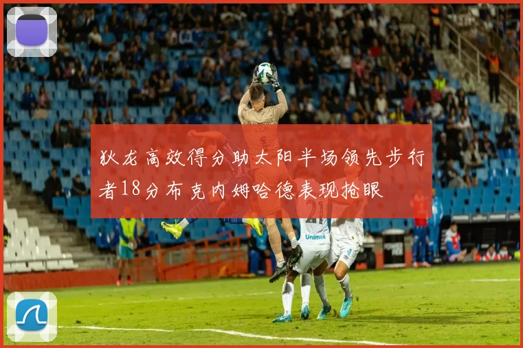 狄龙高效得分助太阳半场领先步行者18分布克内姆哈德表现抢眼