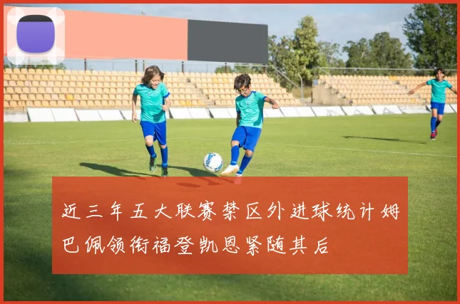 近三年五大联赛禁区外进球统计姆巴佩领衔福登凯恩紧随其后