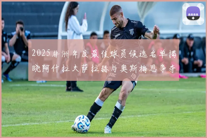 2025非洲年度最佳球员候选名单揭晓阿什拉夫萨拉赫与奥斯梅恩争夺荣耀