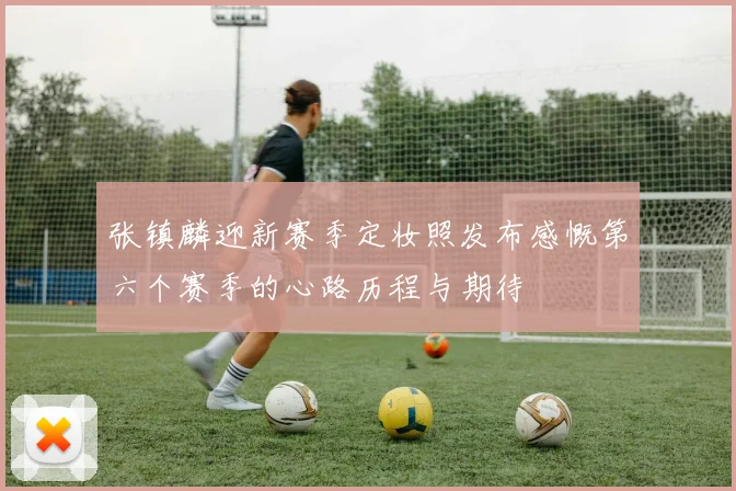 张镇麟迎新赛季定妆照发布感慨第六个赛季的心路历程与期待