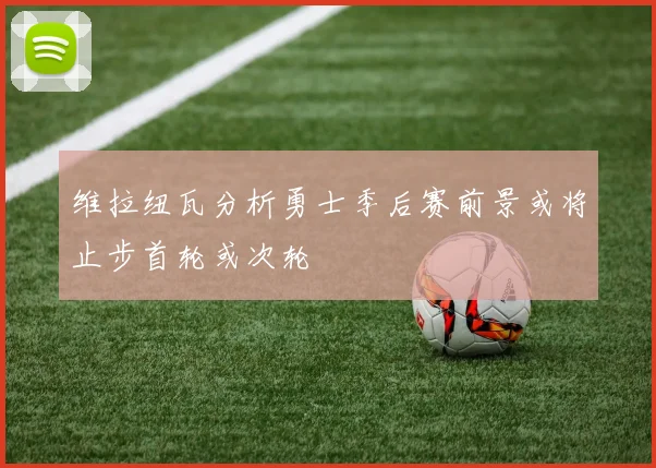 维拉纽瓦分析勇士季后赛前景或将止步首轮或次轮