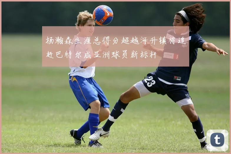 杨瀚森生涯总得分超越河升镇将追赶巴特尔成亚洲球员新标杆