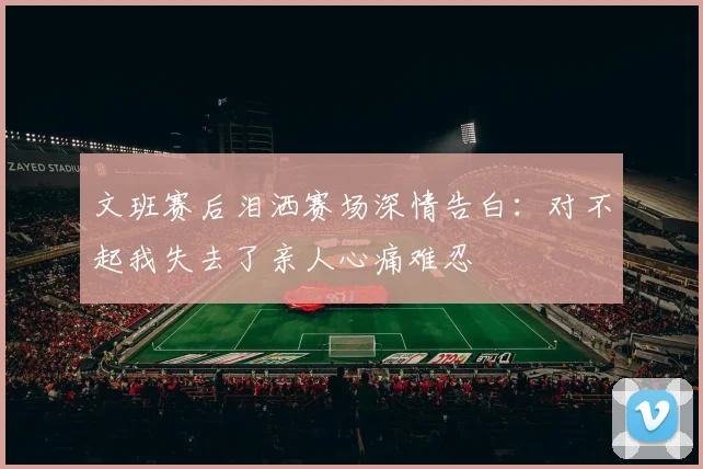 文班赛后泪洒赛场深情告白：对不起我失去了亲人心痛难忍