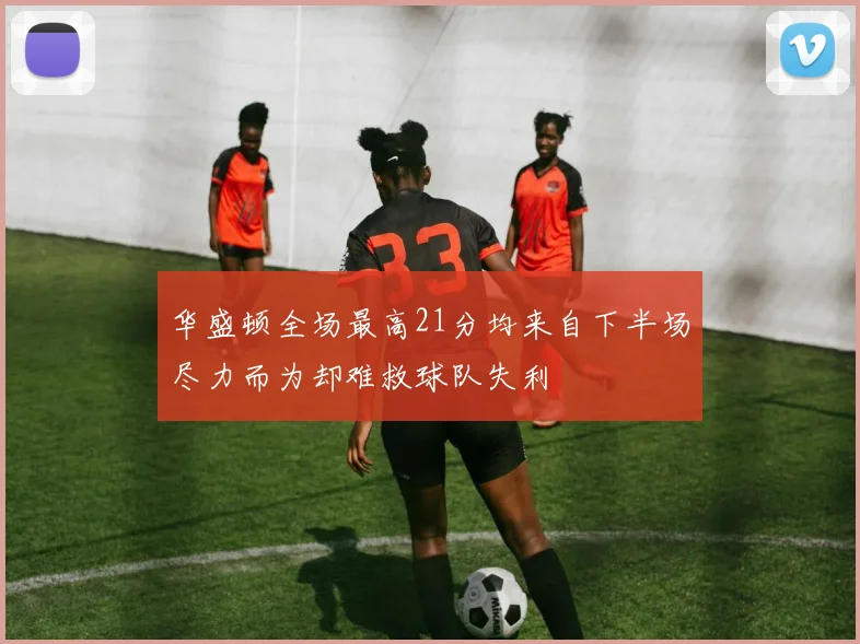 华盛顿全场最高21分均来自下半场尽力而为却难救球队失利