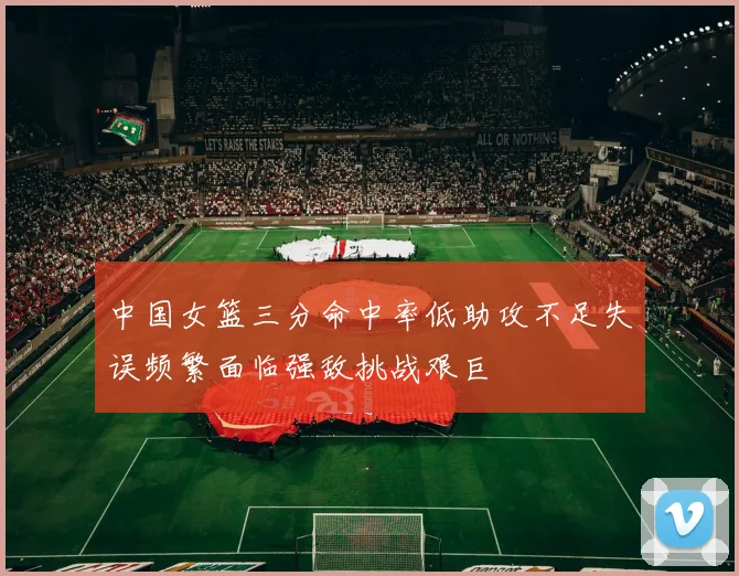 中国女篮三分命中率低助攻不足失误频繁面临强敌挑战艰巨