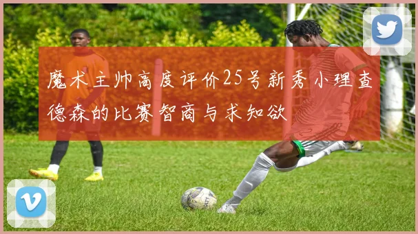 魔术主帅高度评价25号新秀小理查德森的比赛智商与求知欲