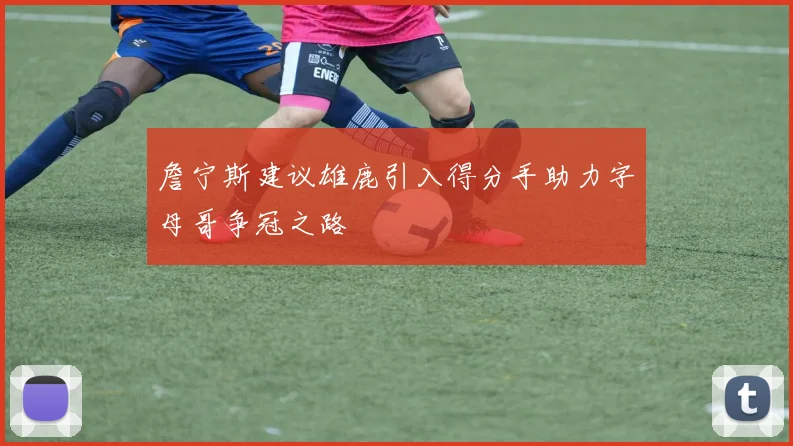 詹宁斯建议雄鹿引入得分手助力字母哥争冠之路