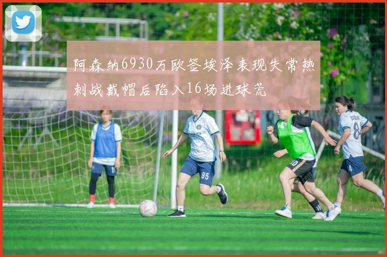 阿森纳6930万欧签埃泽表现失常热刺战戴帽后陷入16场进球荒