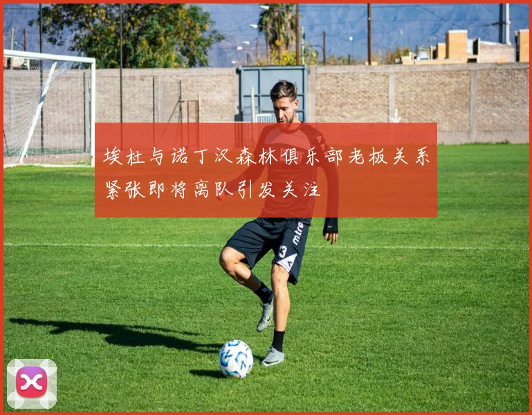 埃杜与诺丁汉森林俱乐部老板关系紧张即将离队引发关注