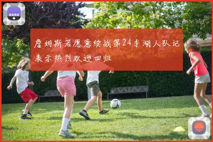 詹姆斯若愿意续战第24季湖人队记表示热烈欢迎回归
