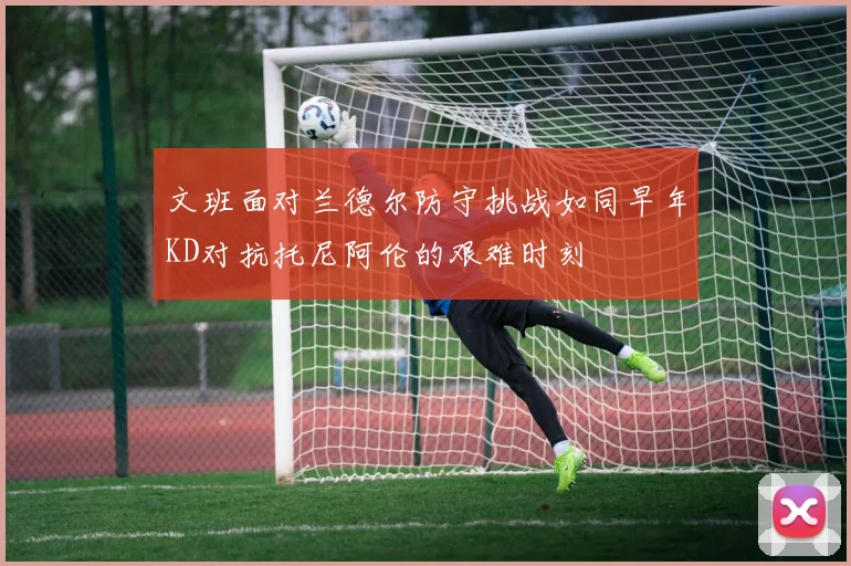 文班面对兰德尔防守挑战如同早年KD对抗托尼阿伦的艰难时刻