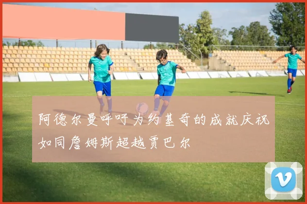 阿德尔曼呼吁为约基奇的成就庆祝如同詹姆斯超越贾巴尔
