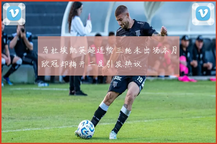 马杜埃凯英超连续三轮未出场本月欧冠却梅开二度引发热议