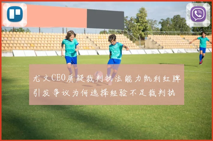 尤文CEO质疑裁判执法能力凯利红牌引发争议为何选择经验不足裁判执法欧冠比赛