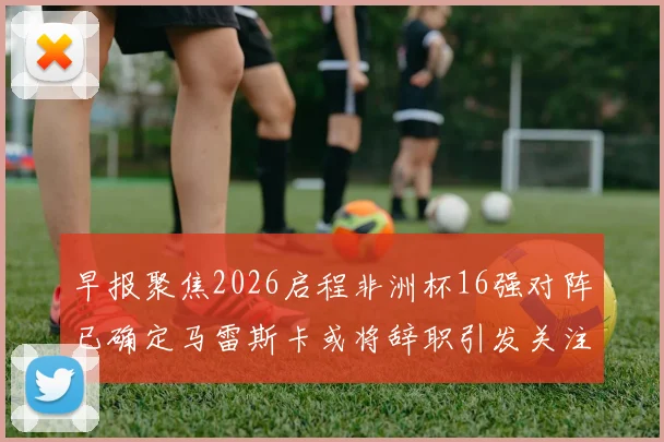 早报聚焦2026启程非洲杯16强对阵已确定马雷斯卡或将辞职引发关注