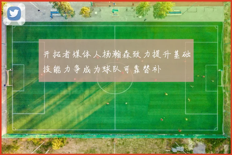 开拓者媒体人杨瀚森致力提升基础技能力争成为球队可靠替补