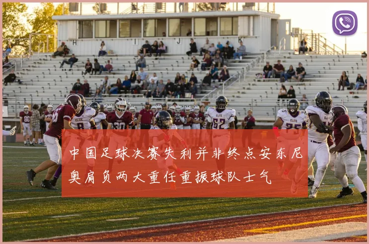 中国足球决赛失利并非终点安东尼奥肩负两大重任重振球队士气
