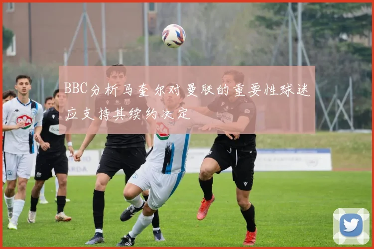 BBC分析马奎尔对曼联的重要性球迷应支持其续约决定