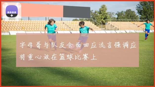 字母哥与队友会面回应流言强调应将重心放在篮球比赛上