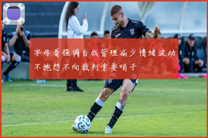字母哥强调自我管理减少情绪波动不抱怨不向裁判索要哨子