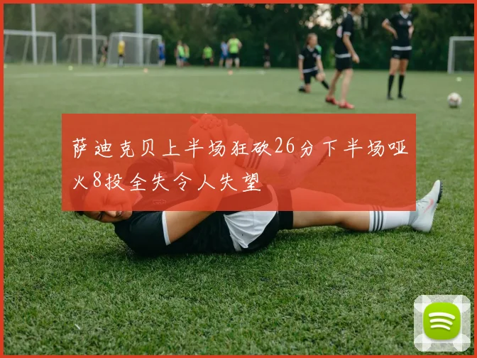 萨迪克贝上半场狂砍26分下半场哑火8投全失令人失望