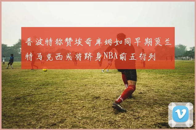 香波特称赞埃奇库姆如同早期莫兰特马克西或将跻身NBA前五行列