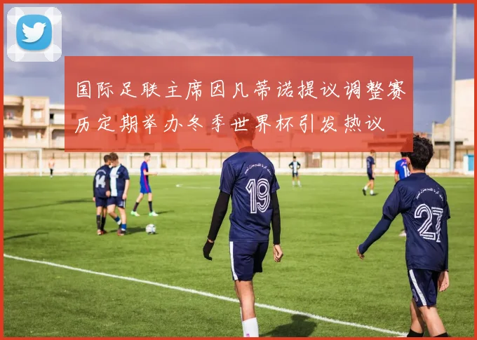 国际足联主席因凡蒂诺提议调整赛历定期举办冬季世界杯引发热议