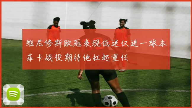 维尼修斯欧冠表现低迷仅进一球本菲卡战役期待他扛起重任