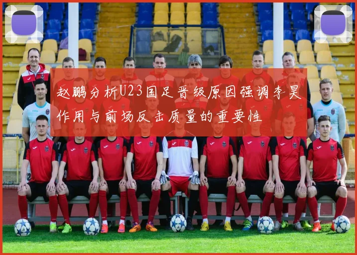 赵鹏分析U23国足晋级原因强调李昊作用与前场反击质量的重要性