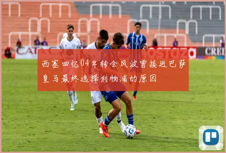 西塞回忆04年转会风波曾接近巴萨皇马最终选择利物浦的原因