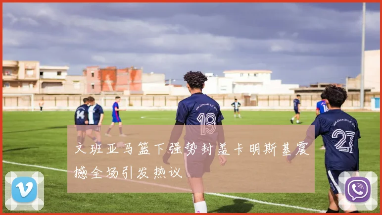 文班亚马篮下强势封盖卡明斯基震撼全场引发热议